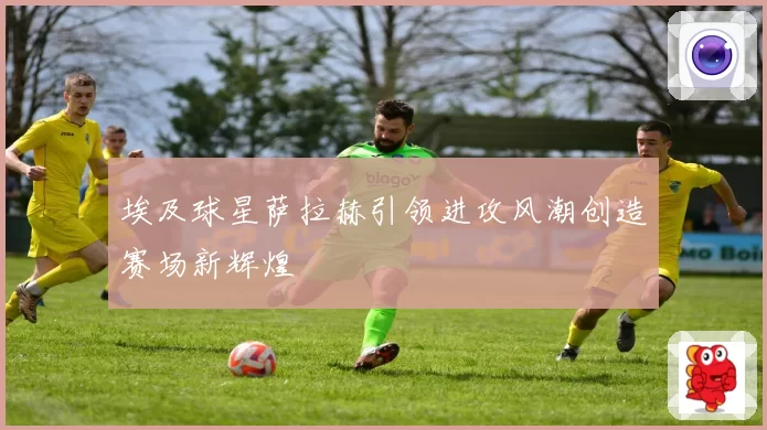 埃及球星萨拉赫引领进攻风潮创造赛场新辉煌