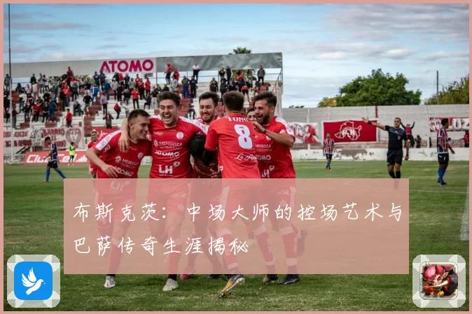 布斯克茨：中场大师的控场艺术与巴萨传奇生涯揭秘