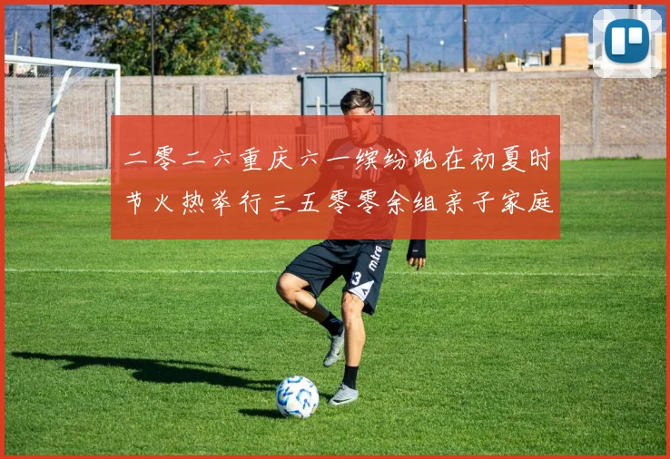 二零二六重庆六一缤纷跑在初夏时节火热举行三五零零余组亲子家庭成长观察