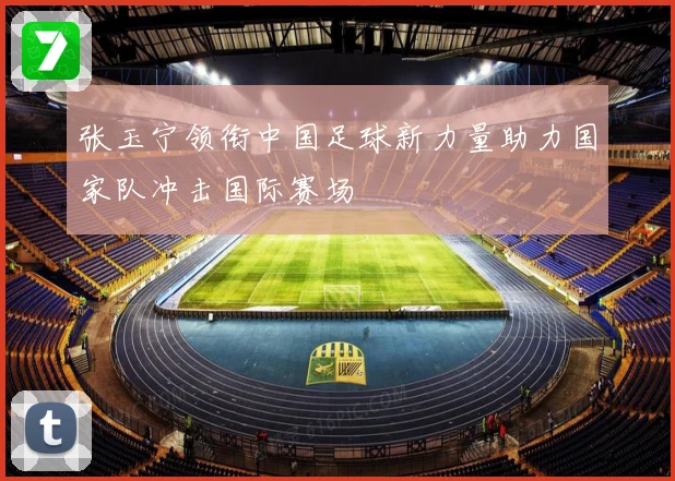 张玉宁领衔中国足球新力量助力国家队冲击国际赛场