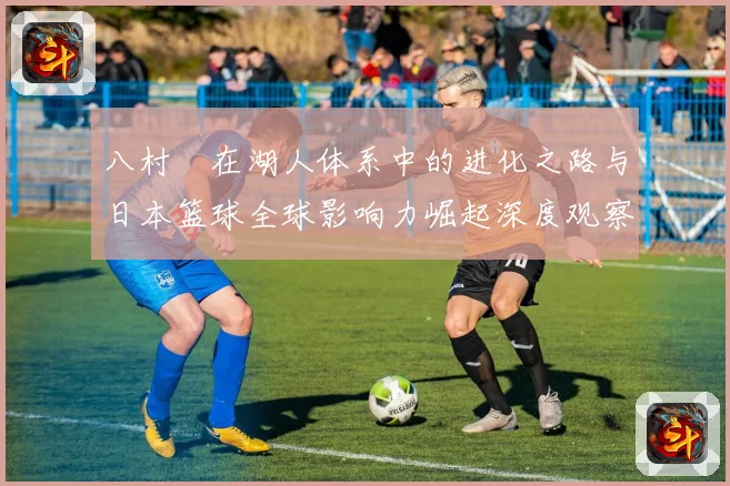 八村塁在湖人体系中的进化之路与日本篮球全球影响力崛起深度观察