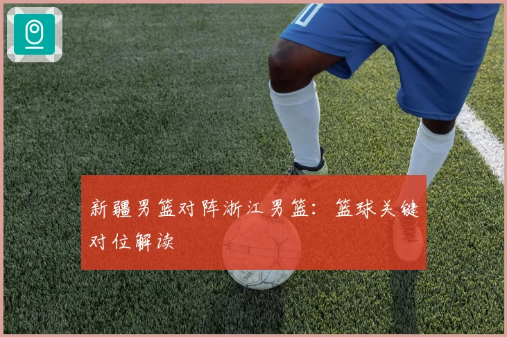 新疆男篮对阵浙江男篮：篮球关键对位解读