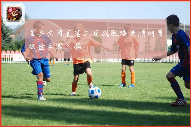 国乒女团直落三局战胜瑞典顺利晋级世乒赛八强