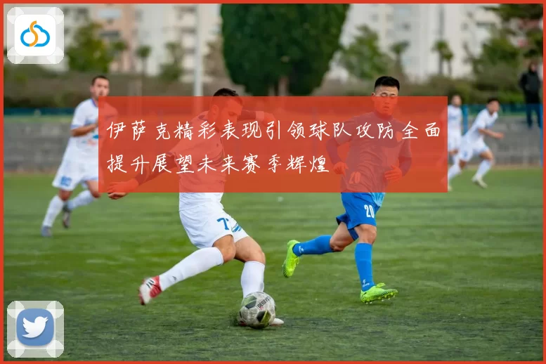 伊萨克精彩表现引领球队攻防全面提升展望未来赛季辉煌