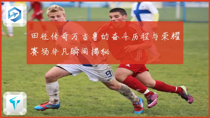 田径传奇万吉鲁的奋斗历程与荣耀赛场非凡瞬间揭秘