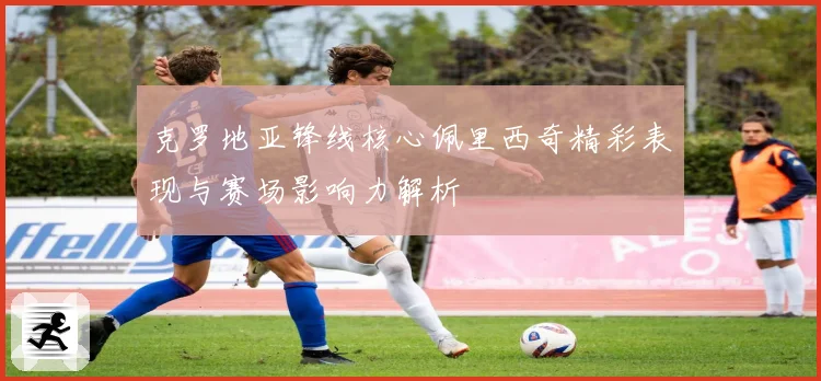 克罗地亚锋线核心佩里西奇精彩表现与赛场影响力解析