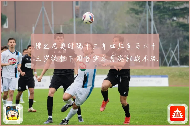 穆里尼奥时隔十三年回归皇马六十三岁执教下周官宣本月亮相战术观察