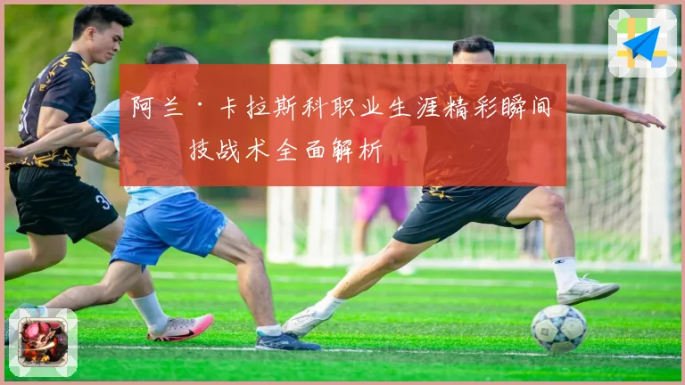 阿兰·卡拉斯科职业生涯精彩瞬间与技战术全面解析