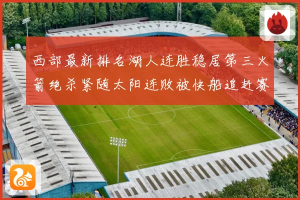 西部最新排名湖人连胜稳居第三火箭绝杀紧随太阳连败被快船追赶赛场复盘