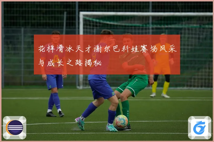花样滑冰天才谢尔巴科娃赛场风采与成长之路揭秘
