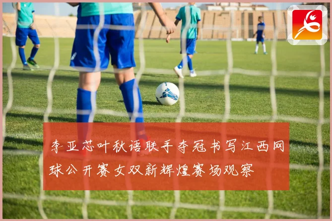 李亚芯叶秋语联手夺冠书写江西网球公开赛女双新辉煌赛场观察
