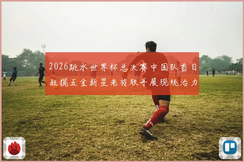 2026跳水世界杯总决赛中国队首日狂揽五金新星老将联手展现统治力