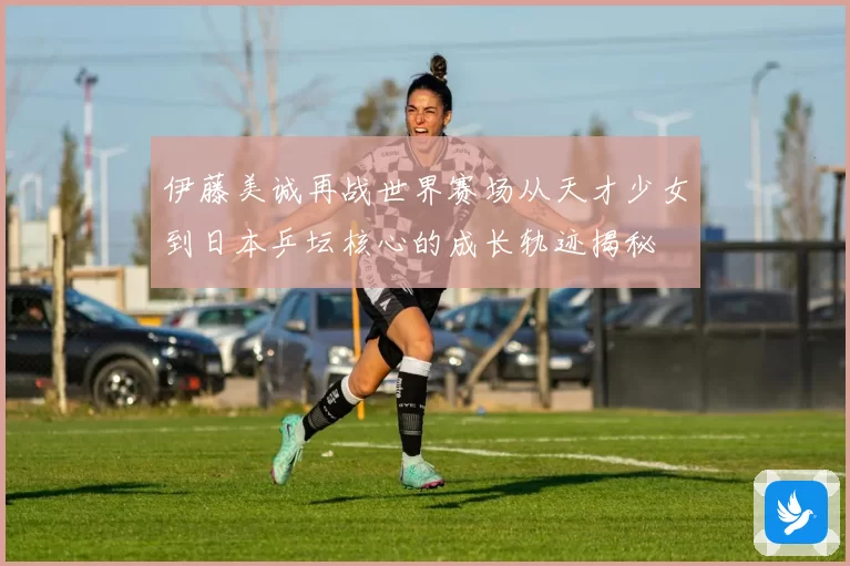 伊藤美诚再战世界赛场从天才少女到日本乒坛核心的成长轨迹揭秘