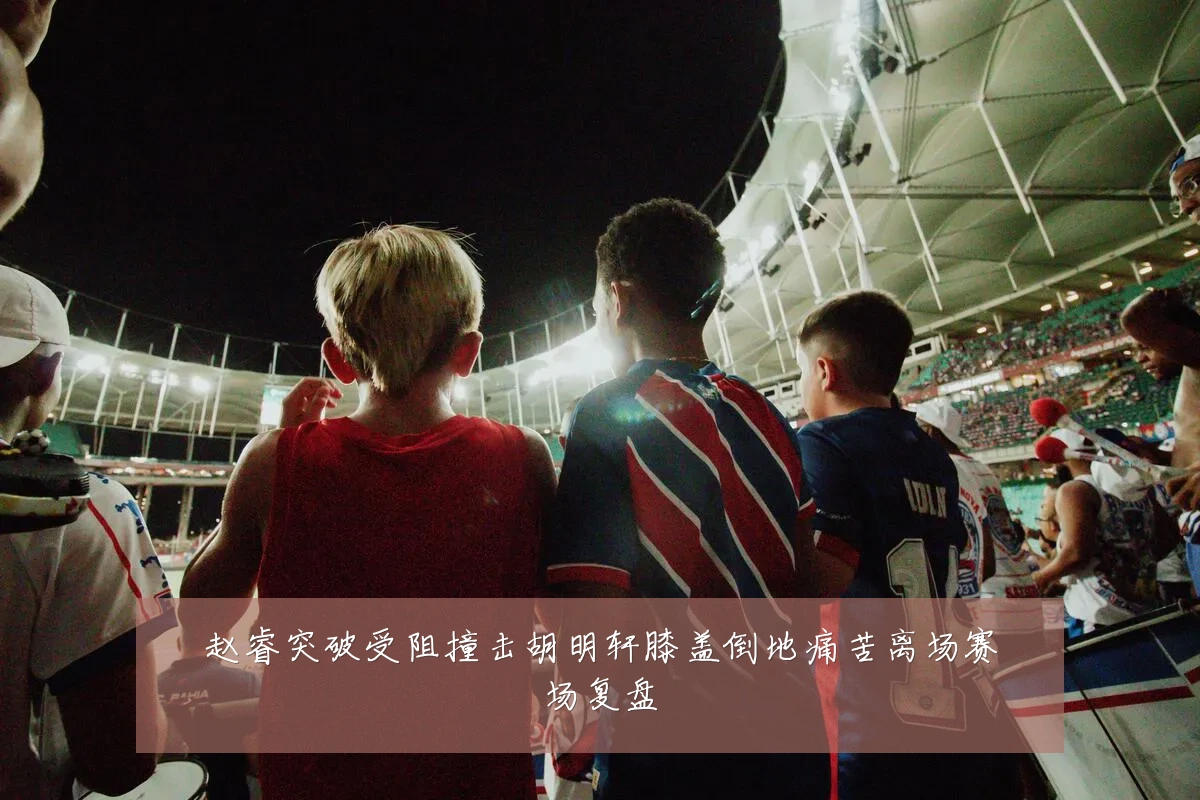 赵睿突破受阻撞击胡明轩膝盖倒地痛苦离场赛场复盘