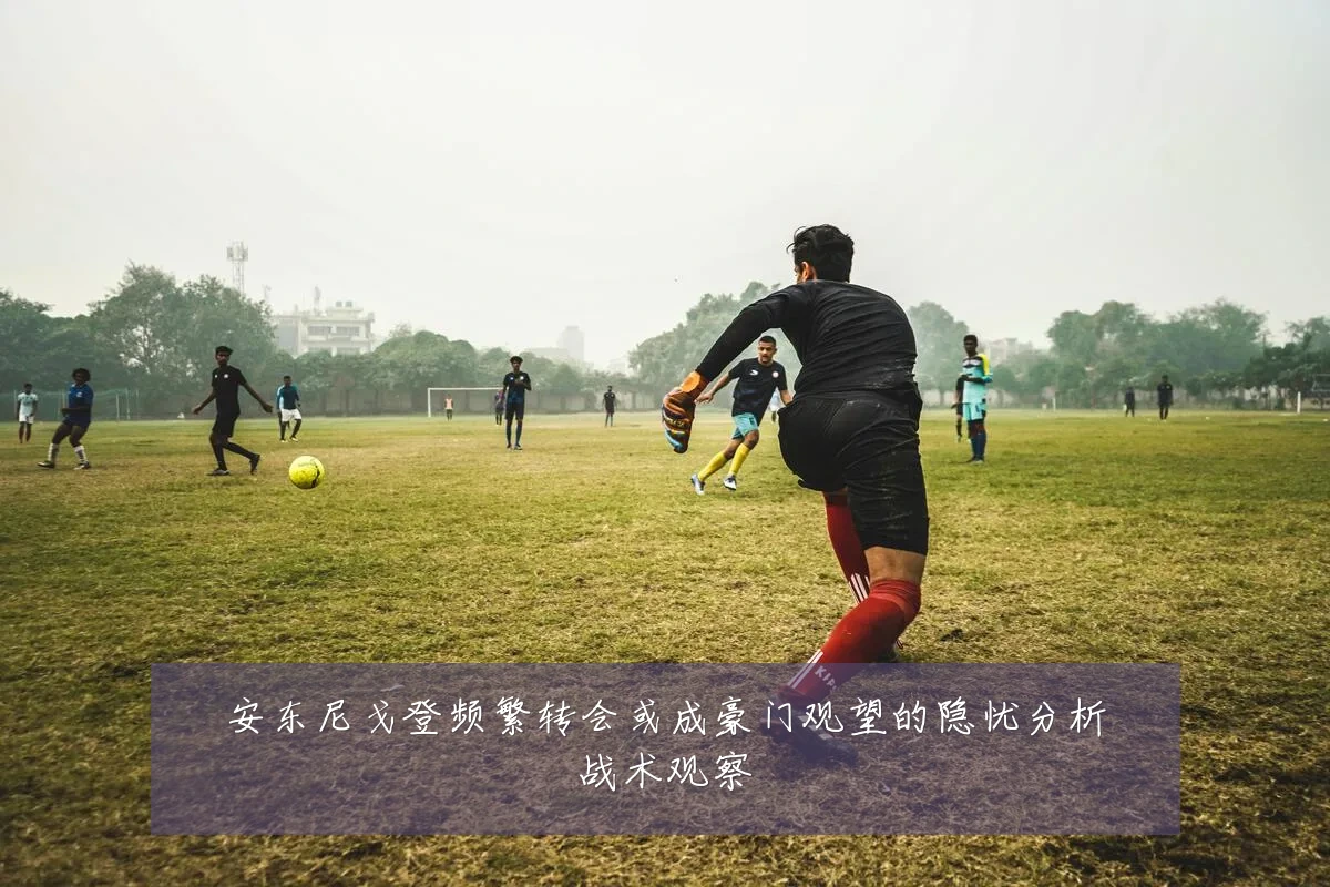 安东尼戈登频繁转会或成豪门观望的隐忧分析战术观察
