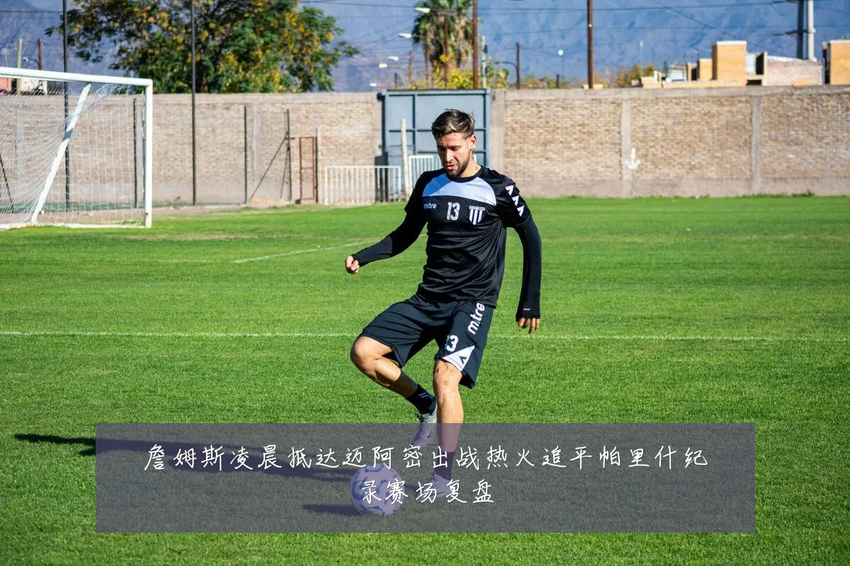 詹姆斯凌晨抵达迈阿密出战热火追平帕里什纪录赛场复盘
